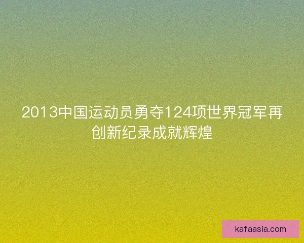 2013中国运动员勇夺124项世界冠军再创新纪录成就辉煌