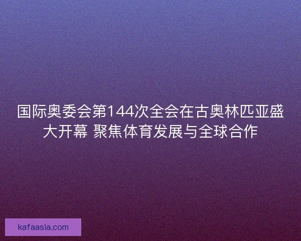 国际奥委会第144次全会在古奥林匹亚盛大开幕 聚焦体育发展与全球合作