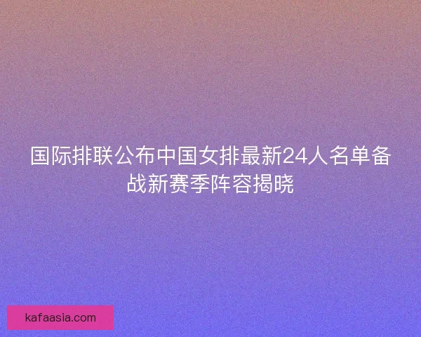 国际排联公布中国女排最新24人名单备战新赛季阵容揭晓