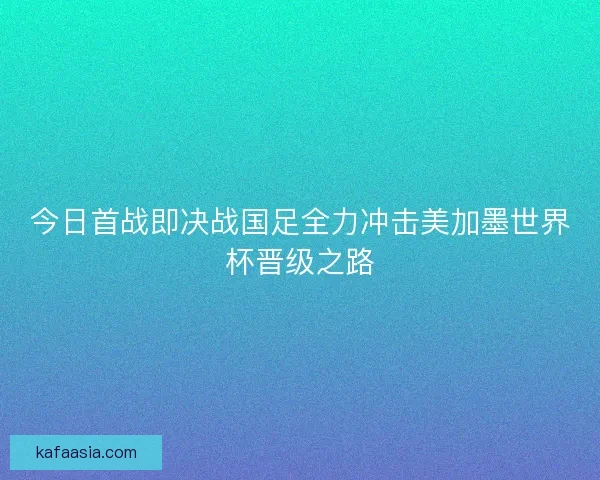 今日首战即决战国足全力冲击美加墨世界杯晋级之路